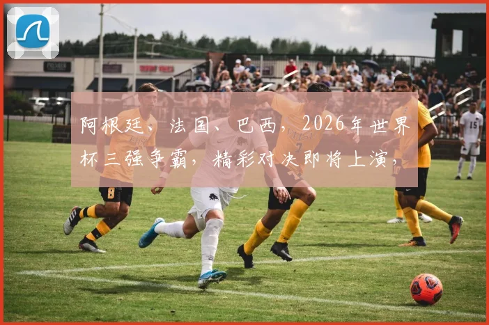 阿根廷、法国、巴西，2026年世界杯三强争霸，精彩对决即将上演，