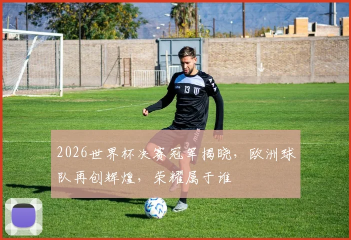 2026世界杯决赛冠军揭晓，欧洲球队再创辉煌，荣耀属于谁