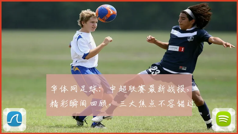 华体网足球：中超联赛最新战报，精彩瞬间回顾，三大焦点不容错过，球迷热议