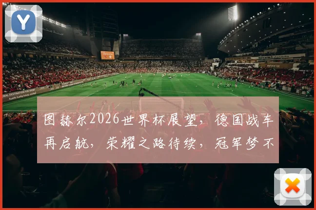 图赫尔2026世界杯展望，德国战车再启航，荣耀之路待续，冠军梦不止