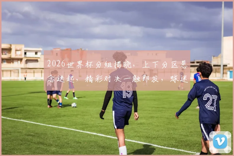 2026世界杯分组揭晓，上下分区悬念迭起，精彩对决一触即发，球迷狂欢不止