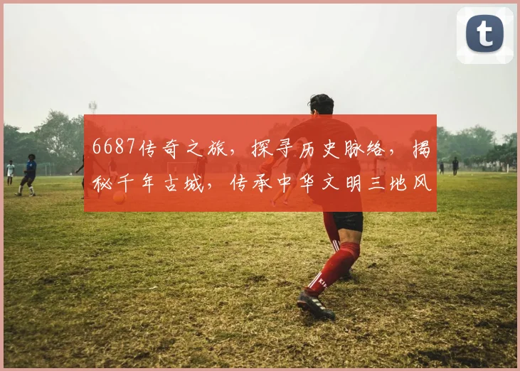 6687传奇之旅，探寻历史脉络，揭秘千年古城，传承中华文明三地风采